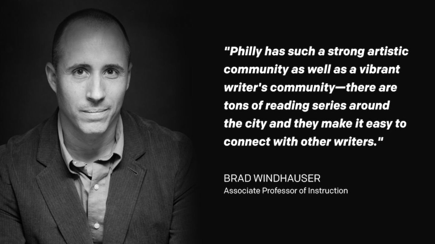 Professor Brad Windhauser and his quote that reads "Philly has such a strong artistic community as well as a vibrant writer's community—there are tons of reading series around the city and they make it easy to connect with other writers. I find it to be a very supportive environment."